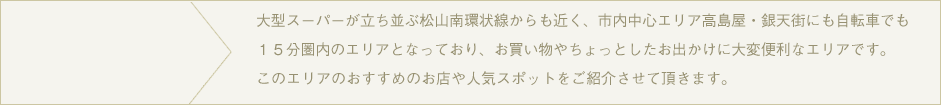 松山市の繁華街、大街道まで自転車で１０～１５分のエリア。電車もありますので、街までのお出かけも便利ですよ。このエリアの気になるお店や、ちょっとした場所をご紹介します。