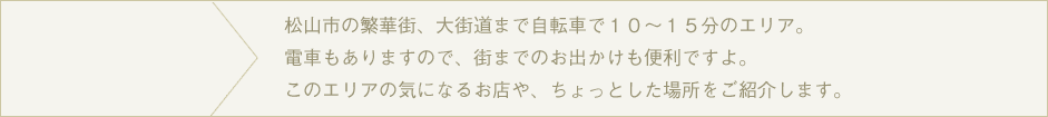 松山市の繁華街、大街道まで自転車で１０～１５分のエリア。電車もありますので、街までのお出かけも便利ですよ。このエリアの気になるお店や、ちょっとした場所をご紹介します。