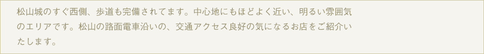 松山市の繁華街、大街道まで自転車で１０～１５分のエリア。電車もありますので、街までのお出かけも便利ですよ。このエリアの気になるお店や、ちょっとした場所をご紹介します。