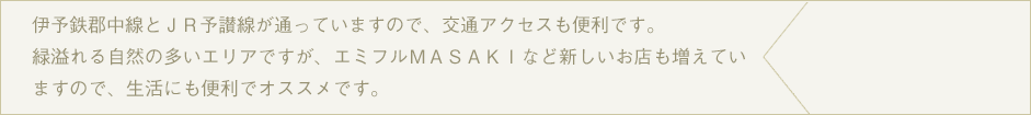 伊予鉄郡中線とＪＲ予讃線が通っていますので、交通アクセスも便利です。緑溢れる自然の多いエリアですが、エミフルＭＡＳＡＫＩなど新しいお店も増えていますので、生活にも便利でオススメです。