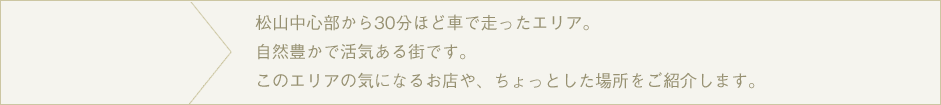 松山市の繁華街、大街道まで自転車で１０～１５分のエリア。電車もありますので、街までのお出かけも便利ですよ。このエリアの気になるお店や、ちょっとした場所をご紹介します。